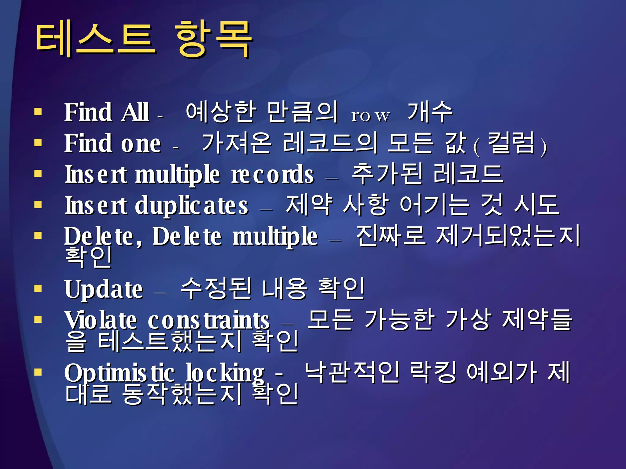 테스트 항목 Find All  -  예상한 만큼의  row  개수 Find one  -  가져온 레코드의 모든 값 ( 컬럼 ) Insert multiple records  –  추가된 레코드 Insert duplicates  –  제약 사항 어기는 것 시도 Delete, Delete multiple  –  진짜로 제거되었는지 확인 Update  –  수정된 내용 확인 Violate constraints  –  모든 가능한 가상 제약들을 테스트했는지 확인 Optimistic locking -  낙관적인 락킹 예외가 제대로 동작했는지 확인 