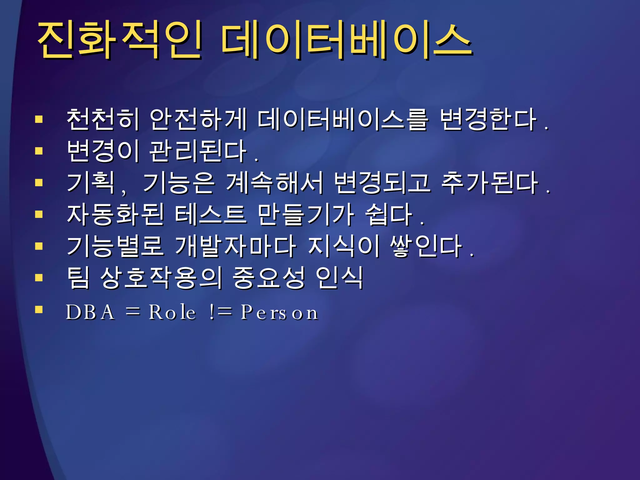 진화적인 데이터베이스 천천히 안전하게 데이터베이스를 변경한다 . 변경이 관리된다 . 기획 ,  기능은 계속해서 변경되고 추가된다 .  자동화된 테스트 만들기가 쉽다 .  기능별로 개발자마다 지식이 쌓인다 . 팀 상호작용의 중요성 인식 DBA = Role != Person 