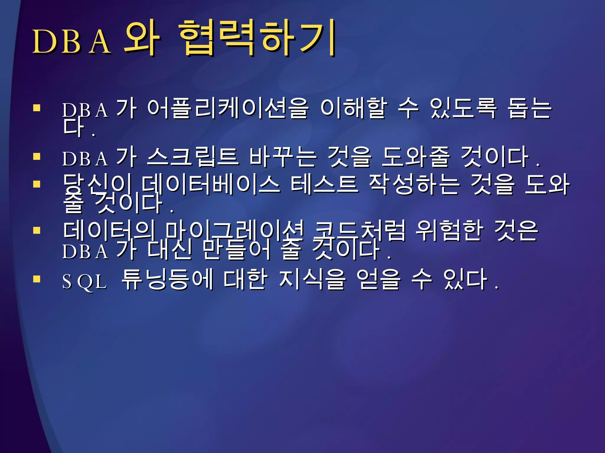 DBA 와 협력하기 DBA 가 어플리케이션을 이해할 수 있도록 돕는다 . DBA 가 스크립트 바꾸는 것을 도와줄 것이다 . 당신이 데이터베이스 테스트 작성하는 것을 도와줄 것이다 . 데이터의 마이그레이션 코드처럼 위험한 것은  DBA 가 대신 만들어 줄 것이다 . SQL  튜닝등에 대한 지식을 얻을 수 있다 . 