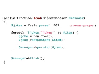 public function load(ObjectManager $manager)
{
$jokes = Yaml::parse(__DIR__ . '/fixtures/joke.yml');
 
foreach ($jokes['jokes'] as $item) {
$joke = new Joke();
$joke->setContent($item);
 
$manager->persist($joke);
}
 
$manager->flush();
}
 