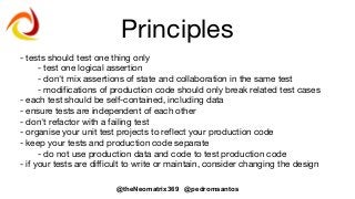 @theNeomatrix369 @pedromsantos
Principles
- tests should test one thing only
- test one logical assertion
- don't mix assertions of state and collaboration in the same test
- modifications of production code should only break related test cases
- each test should be self-contained, including data
- ensure tests are independent of each other
- don't refactor with a failing test
- organise your unit test projects to reflect your production code
- keep your tests and production code separate
- do not use production data and code to test production code
- if your tests are difficult to write or maintain, consider changing the design
 