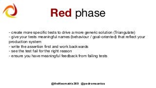 @theNeomatrix369 @pedromsantos
Red phase
- create more specific tests to drive a more generic solution (Triangulate)
- give your tests meaningful names (behaviour / goal-oriented) that reflect your
production system
- write the assertion first and work backwards
- see the test fail for the right reason
- ensure you have meaningful feedback from failing tests
 