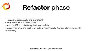 @theNeomatrix369 @pedromsantos
Refactor phase
- refactor aggressively and constantly
- treat tests as first class code
- use the IDE to refactor quickly and safely
- refactor production and test code independently (except changing public
interfaces)
 
