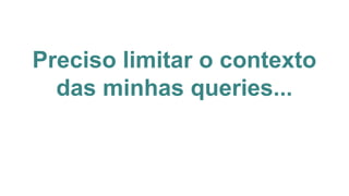 Preciso limitar o contexto
das minhas queries...
 