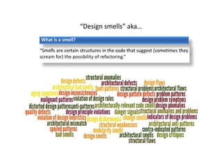 9
Why care about smells?
Impacted Quality
§ Reusability
§ Changeability
§ Understandability
§ Extensibility
§ …
Product
Quality
Design
Quality
Design
Smells
Impacted Quality
§ Maintainability: Affected
by changeability &
extensibility
§ Reliability: Impacted by
poor understandability
§ …
Indicators
§ Rigidity & Fragility
§ Immobility & Opacity
§ Needless complexity
§ Needless repetition
§ …
 