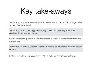 Key take-aways
Architecture smells and violations contribute to technical debt (known
as architecture debt)
Architecture refactoring plays a key role in enhancing agility and
enables business success
Code refactoring and architecture refactoring are altogether different
ballgames
Architecture smells can be viewed in terms of Architectural Decisions
(ADs)
Refactoring for replaying architecture debt is an emerging topic
 