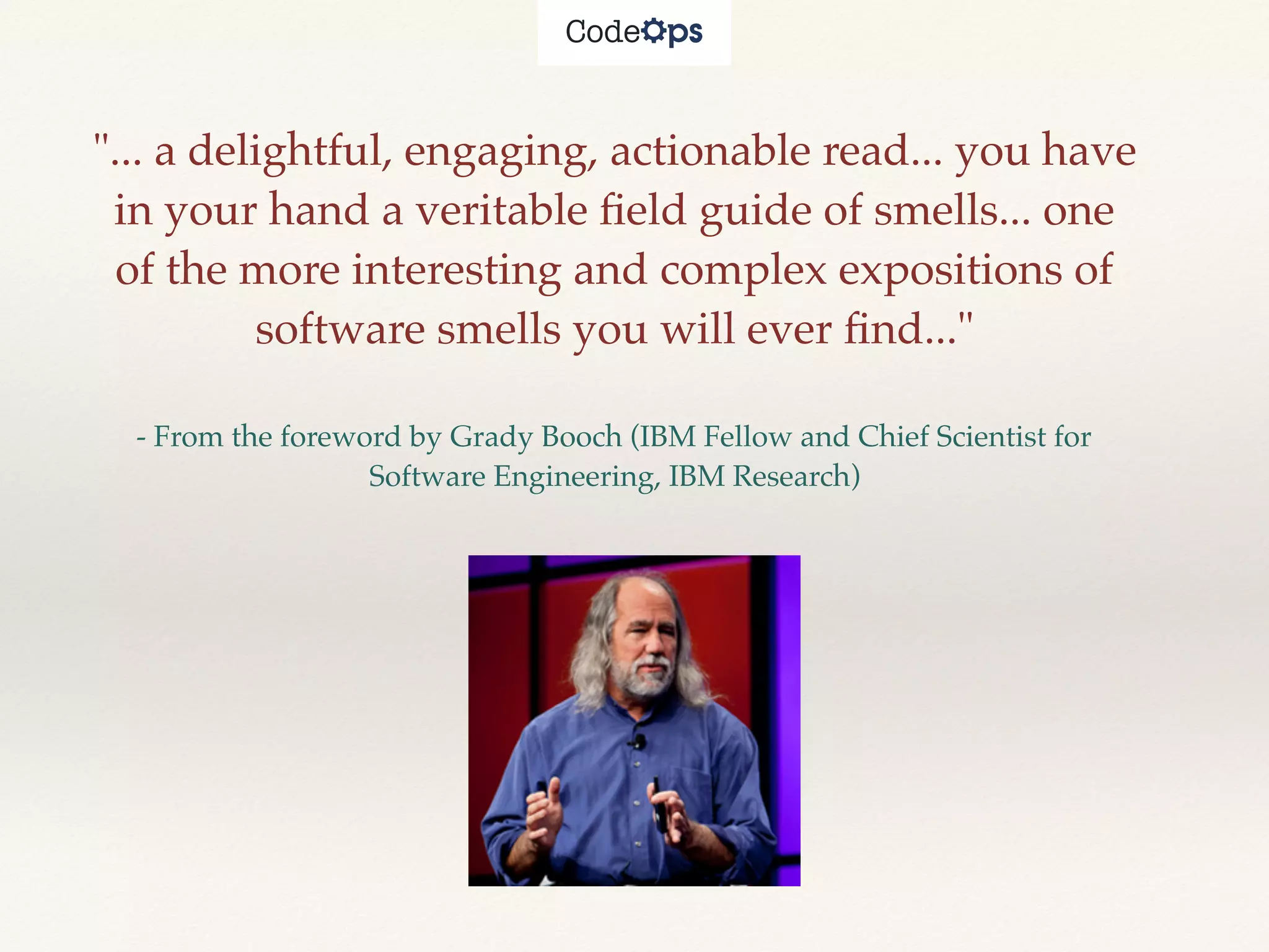 "... a delightful, engaging, actionable read... you have
in your hand a veritable ﬁeld guide of smells... one
of the more interesting and complex expositions of
software smells you will ever ﬁnd..."
- From the foreword by Grady Booch (IBM Fellow and Chief Scientist for
Software Engineering, IBM Research)
 