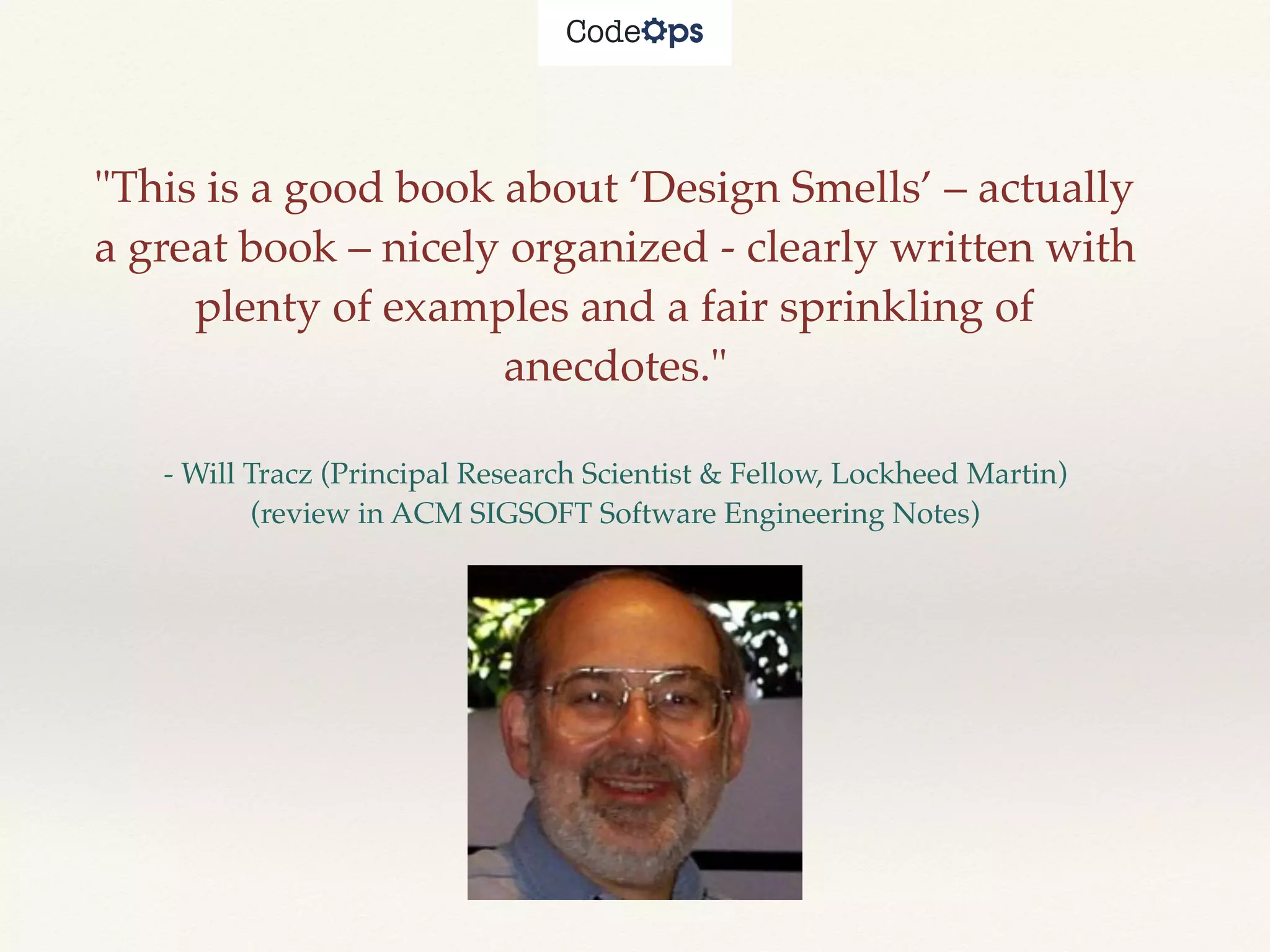 "This is a good book about ‘Design Smells’ – actually
a great book – nicely organized - clearly written with
plenty of examples and a fair sprinkling of
anecdotes."
- Will Tracz (Principal Research Scientist & Fellow, Lockheed Martin)
(review in ACM SIGSOFT Software Engineering Notes)
 