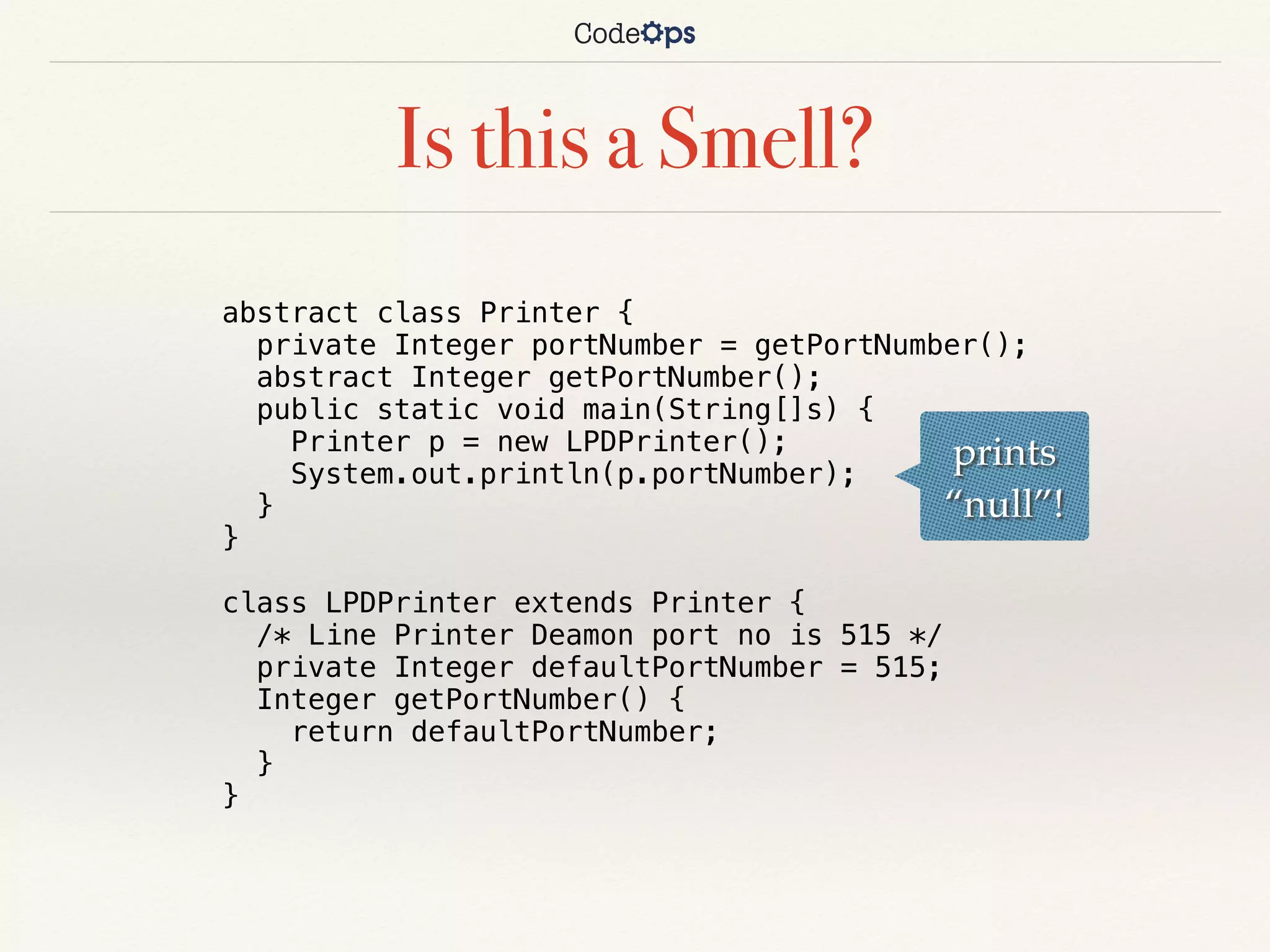 Is this a Smell?
abstract class Printer {
private Integer portNumber = getPortNumber();
abstract Integer getPortNumber();
public static void main(String[]s) {
Printer p = new LPDPrinter();
System.out.println(p.portNumber);
}
}
class LPDPrinter extends Printer {
/* Line Printer Deamon port no is 515 */
private Integer defaultPortNumber = 515;
Integer getPortNumber() {
return defaultPortNumber;
}
}
prints
“null”!
 