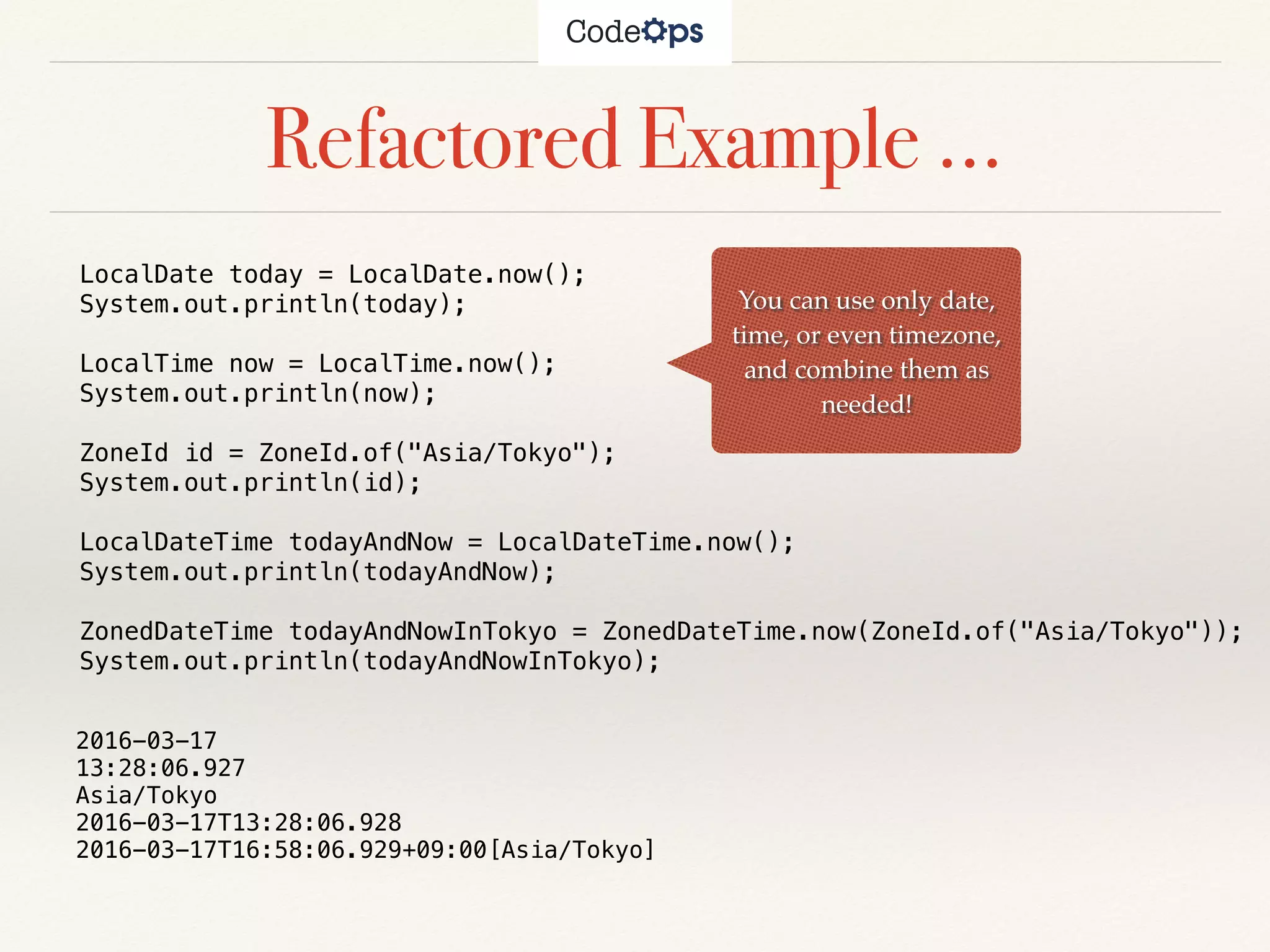 Refactored Example …
You can use only date,
time, or even timezone,
and combine them as
needed!
LocalDate today = LocalDate.now();
System.out.println(today);
LocalTime now = LocalTime.now();
System.out.println(now);
ZoneId id = ZoneId.of("Asia/Tokyo");
System.out.println(id);
LocalDateTime todayAndNow = LocalDateTime.now();
System.out.println(todayAndNow);
ZonedDateTime todayAndNowInTokyo = ZonedDateTime.now(ZoneId.of("Asia/Tokyo"));
System.out.println(todayAndNowInTokyo);
2016-03-17
13:28:06.927
Asia/Tokyo
2016-03-17T13:28:06.928
2016-03-17T16:58:06.929+09:00[Asia/Tokyo]
 