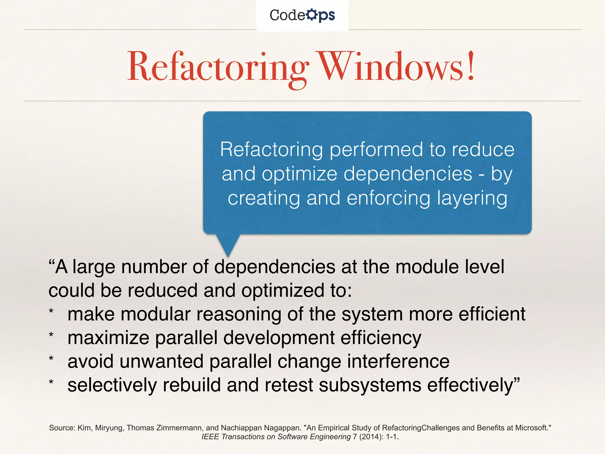 Refactoring Windows!
“A large number of dependencies at the module level
could be reduced and optimized to:
* make modular reasoning of the system more efﬁcient
* maximize parallel development efﬁciency
* avoid unwanted parallel change interference
* selectively rebuild and retest subsystems effectively”
Refactoring performed to reduce
and optimize dependencies - by
creating and enforcing layering
Source: Kim, Miryung, Thomas Zimmermann, and Nachiappan Nagappan. "An Empirical Study of RefactoringChallenges and Benefits at Microsoft."
IEEE Transactions on Software Engineering 7 (2014): 1-1.
 
