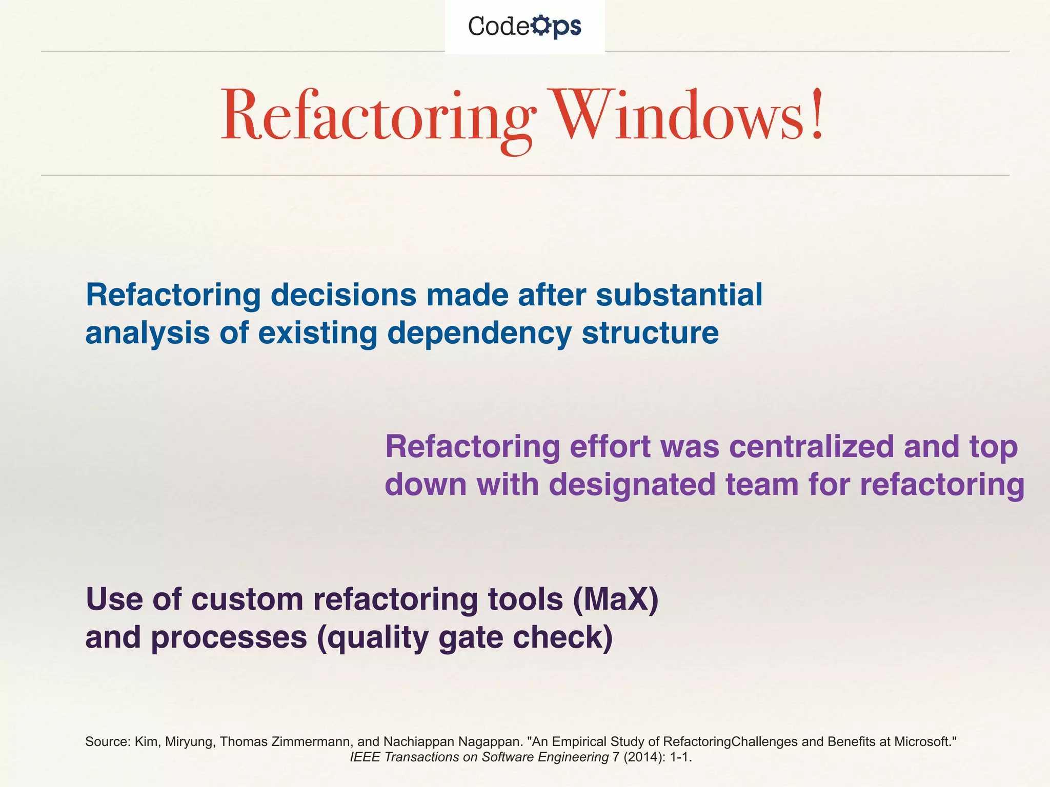Refactoring Windows!
Refactoring decisions made after substantial
analysis of existing dependency structure
Refactoring effort was centralized and top
down with designated team for refactoring
Use of custom refactoring tools (MaX)
and processes (quality gate check)
Source: Kim, Miryung, Thomas Zimmermann, and Nachiappan Nagappan. "An Empirical Study of RefactoringChallenges and Benefits at Microsoft."
IEEE Transactions on Software Engineering 7 (2014): 1-1.
 