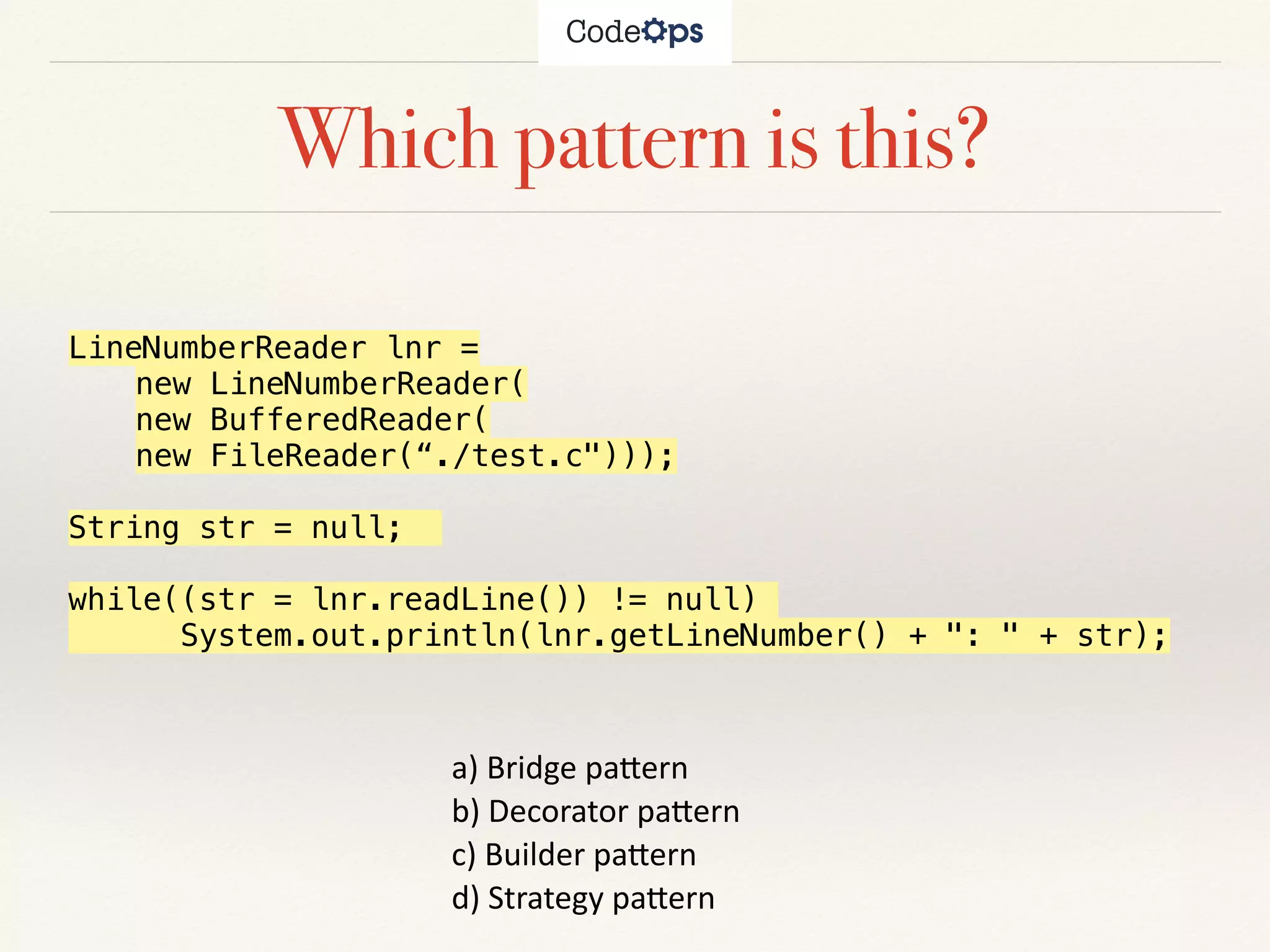 Which pattern is this?
a)	Bridge	pa+ern		
b)	Decorator	pa+ern		
c)	Builder	pa+ern			
d)	Strategy	pa+ern	
LineNumberReader lnr =
new LineNumberReader(
new BufferedReader(
new FileReader(“./test.c")));
String str = null;
while((str = lnr.readLine()) != null)
System.out.println(lnr.getLineNumber() + ": " + str);
 