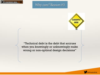 #XPIndia2016	
Why care? Reason #3
“Technical debt is the debt that accrues
when you knowingly or unknowingly make
wrong or non-optimal design decisions”
 
