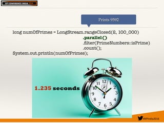#XPIndia2016	
long numOfPrimes = LongStream.rangeClosed(2, 100_000)
.parallel()
.ﬁlter(PrimeNumbers::isPrime)
.count();
System.out.println(numOfPrimes);
Prints 9592
1.235 seconds
 
