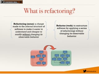 #XPIndia2016	
What is refactoring?
Refactoring (noun): a change
made to the internal structure of
software to make it easier to
understand and cheaper to
modify without changing its
observable behavior
Refactor (verb): to restructure
software by applying a series
of refactorings without
changing its observable
behavior
 