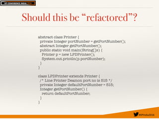 #XPIndia2016	
Should this be “refactored”?
abstract class Printer {
private Integer portNumber = getPortNumber();
abstract Integer getPortNumber();
public static void main(String[]s) {
Printer p = new LPDPrinter();
System.out.println(p.portNumber);
}
}
class LPDPrinter extends Printer {
/* Line Printer Deamon port no is 515 */
private Integer defaultPortNumber = 515;
Integer getPortNumber() {
return defaultPortNumber;
}
}
 