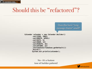 #XPIndia2016	
Should this be “refactored”?
Calendar calendar = new Calendar.Builder()
.set(YEAR, 2003)
.set(MONTH, APRIL)
.set(DATE, 6)
.set(HOUR, 15)
.set(MINUTE, 45)
.set(SECOND, 22)
.setTimeZone(TimeZone.getDefault())
.build();
System.out.println(calendar);
Does this have “long
message chains” smell?
No - it’s a feature
(use of builder pattern)!
 