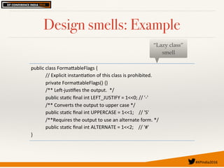 #XPIndia2016	
Design smells: Example
public'class'Forma.ableFlags'{'
''''//'Explicit'instan7a7on'of'this'class'is'prohibited.'
''''private'Forma.ableFlags()'{}'
''''/**'LeBCjus7ﬁes'the'output.''*/'
''''public'sta7c'ﬁnal'int'LEFT_JUSTIFY'='1<<0;'//''C''
''''/**'Converts'the'output'to'upper'case'*/''
''''public'sta7c'ﬁnal'int'UPPERCASE'='1<<1;''''//''S''
''''/**Requires'the'output'to'use'an'alternate'form.'*/'
''''public'sta7c'ﬁnal'int'ALTERNATE'='1<<2;''''//''#''
}'
“Lazy class”
smell
 