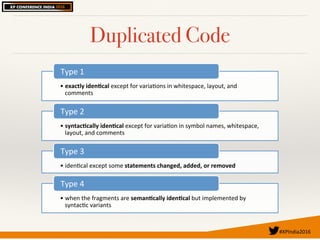 #XPIndia2016	
Duplicated Code
• exactly(iden,cal(except'for'varia.ons'in'whitespace,'layout,'and'
comments'
Type'1'
• syntac,cally(iden,cal(except'for'varia.on'in'symbol'names,'whitespace,'
layout,'and'comments'
Type'2'
• iden.cal'except'some'statements(changed,(added,(or(removed(
Type'3'
• when'the'fragments'are'seman,cally(iden,cal(but'implemented'by'
syntac.c'variants'
Type'4'
 