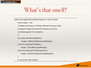 #XPIndia2016	
What’s that smell?
public'Insets'getBorderInsets(Component'c,'Insets'insets){'
''''''''Insets'margin'='null;'
'''''''''//'Ideally'we'd'have'an'interface'deﬁned'for'classes'which'
''''''''//'support'margins'(to'avoid'this'hackery),'but'we've'
''''''''//'decided'against'it'for'simplicity'
''''''''//'
''''''''if'(c'instanceof'AbstractBuEon)'{'
'''''''''''''''''margin'='((AbstractBuEon)c).getMargin();'
''''''''}'else'if'(c'instanceof'JToolBar)'{'
''''''''''''''''margin'='((JToolBar)c).getMargin();'
''''''''}'else'if'(c'instanceof'JTextComponent)'{'
''''''''''''''''margin'='((JTextComponent)c).getMargin();'
''''''''}'
''''''''//'rest'of'the'code'omiEed'…'
 