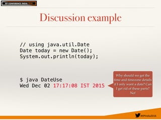 #XPIndia2016	
Discussion example
// using java.util.Date
Date today = new Date();
System.out.println(today);
$ java DateUse
Wed Dec 02 17:17:08 IST 2015
Why should we get the
time and timezone details
if I only want a date? Can
I get rid of these parts?
No!
 