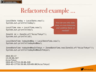 #XPIndia2016	
Refactored example …
You can use only date,
time, or even timezone,
and combine them as
needed!
LocalDate today = LocalDate.now();
System.out.println(today);
LocalTime now = LocalTime.now();
System.out.println(now);
ZoneId id = ZoneId.of("Asia/Tokyo");
System.out.println(id);
LocalDateTime todayAndNow = LocalDateTime.now();
System.out.println(todayAndNow);
ZonedDateTime todayAndNowInTokyo = ZonedDateTime.now(ZoneId.of("Asia/Tokyo"));
System.out.println(todayAndNowInTokyo);
2016-03-17
13:28:06.927
Asia/Tokyo
2016-03-17T13:28:06.928
2016-03-17T16:58:06.929+09:00[Asia/Tokyo]
 