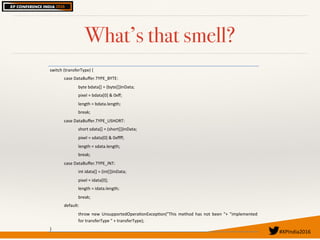 #XPIndia2016	
What’s that smell?
switch'(transferType)'{'
case'DataBuﬀer.TYPE_BYTE:'
byte'bdata[]'='(byte[])inData;'
pixel'='bdata[0]'&'0xﬀ;'
length'='bdata.length;'
break;'
case'DataBuﬀer.TYPE_USHORT:'
short'sdata[]'='(short[])inData;'
pixel'='sdata[0]'&'0xﬀﬀ;'
length'='sdata.length;'
break;'
case'DataBuﬀer.TYPE_INT:'
int'idata[]'='(int[])inData;'
pixel'='idata[0];'
length'='idata.length;'
break;'
default:'
throw' new' UnsupportedOperaQonExcepQon("This' method' has' not' been' "+' "implemented'
for'transferType'"'+'transferType);'
}'
 