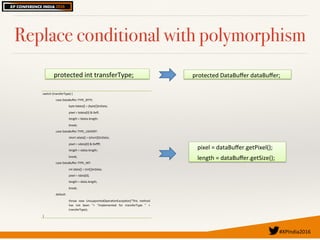 #XPIndia2016	
Replace conditional with polymorphism
protected(int(transferType;! protected(DataBuﬀer(dataBuﬀer;!
pixel(=(dataBuﬀer.getPixel();(
length(=(dataBuﬀer.getSize();!
switch((transferType)({(
case(DataBuﬀer.TYPE_BYTE:(
byte(bdata[](=((byte[])inData;(
pixel(=(bdata[0](&(0xﬀ;(
length(=(bdata.length;(
break;(
case(DataBuﬀer.TYPE_USHORT:(
short(sdata[](=((short[])inData;(
pixel(=(sdata[0](&(0xﬀﬀ;(
length(=(sdata.length;(
break;(
case(DataBuﬀer.TYPE_INT:(
int(idata[](=((int[])inData;(
pixel(=(idata[0];(
length(=(idata.length;(
break;(
default:(
throw( new( UnsupportedOperaRonExcepRon("This( method(
has( not( been( "+( "implemented( for( transferType( "( +(
transferType);(
}!
 