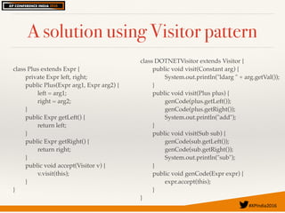 #XPIndia2016	
A solution using Visitor pattern
class Plus extends Expr {
private Expr left, right;
public Plus(Expr arg1, Expr arg2) {
left = arg1;
right = arg2;
}
public Expr getLeft() {
return left;
}
public Expr getRight() {
return right;
}
public void accept(Visitor v) {
v.visit(this);
}
}
class DOTNETVisitor extends Visitor {
public void visit(Constant arg) {
System.out.println("ldarg " + arg.getVal());
}
public void visit(Plus plus) {
genCode(plus.getLeft());
genCode(plus.getRight());
System.out.println("add");
}
public void visit(Sub sub) {
genCode(sub.getLeft());
genCode(sub.getRight());
System.out.println("sub");
}
public void genCode(Expr expr) {
expr.accept(this);
}
}
 