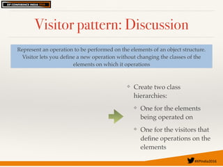 #XPIndia2016	
Visitor pattern: Discussion
Represent an operation to be performed on the elements of an object structure.
Visitor lets you deﬁne a new operation without changing the classes of the
elements on which it operations
❖ Create two class
hierarchies:
❖ One for the elements
being operated on
❖ One for the visitors that
deﬁne operations on the
elements
 