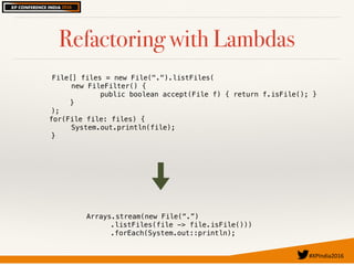 #XPIndia2016	
Refactoring with Lambdas
File[] files = new File(".").listFiles(
new FileFilter() {
public boolean accept(File f) { return f.isFile(); }
}
);
for(File file: files) {
System.out.println(file);
}
Arrays.stream(new File(“.”)
.listFiles(file -> file.isFile()))
.forEach(System.out::println);
 