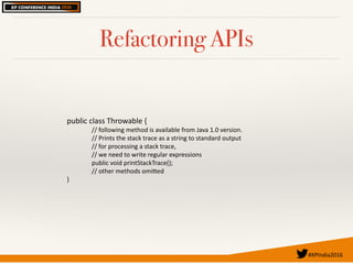 #XPIndia2016	
Refactoring APIs
public	class	Throwable	{	
//	following	method	is	available	from	Java	1.0	version.		
//	Prints	the	stack	trace	as	a	string	to	standard	output		
//	for	processing	a	stack	trace,		
//	we	need	to	write	regular	expressions		
public	void	printStackTrace();						
//	other	methods	omiEed		
}	
 