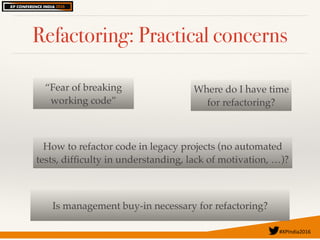 #XPIndia2016	
Refactoring: Practical concerns
“Fear of breaking
working code”
Is management buy-in necessary for refactoring?
How to refactor code in legacy projects (no automated
tests, difﬁculty in understanding, lack of motivation, …)?
Where do I have time
for refactoring?
 