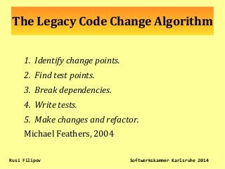 The Legacy Code Change Algorithm
1. Identify change points.
2. Find test points.
3. Break dependencies.
4. Write tests.
5. Make changes and refactor.
Michael Feathers, 2004
Rusi Filipov Softwerkskammer Karlsruhe 2014
 
