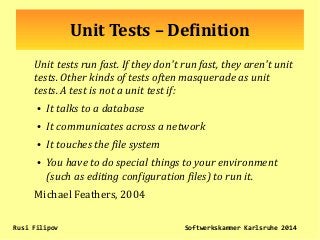 Unit Tests – Definition
Unit tests run fast. If they don't run fast, they aren't unit
tests. Other kinds of tests often masquerade as unit
tests. A test is not a unit test if:
●
It talks to a database
●
It communicates across a network
●
It touches the file system
●
You have to do special things to your environment
(such as editing configuration files) to run it.
Michael Feathers, 2004
Rusi Filipov Softwerkskammer Karlsruhe 2014
 
