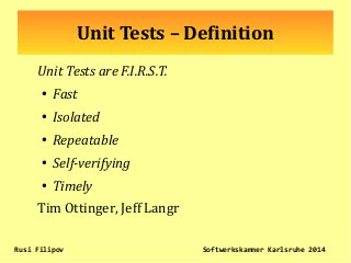 Unit Tests – Definition
Unit Tests are F.I.R.S.T.
●
Fast
●
Isolated
●
Repeatable
●
Self-verifying
●
Timely
Tim Ottinger, Jeff Langr
Rusi Filipov Softwerkskammer Karlsruhe 2014
 