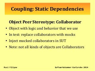 Coupling: Static Dependencies
Object Peer Stereotype: Collaborator
●
Object with logic and behavior that we use
●
In test: replace collaborators with mocks
●
Inject mocked collaborators in SUT
●
Note: not all kinds of objects are Collaborators
Rusi Filipov Softwerkskammer Karlsruhe 2014
 