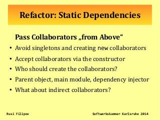 Refactor: Static Dependencies
Pass Collaborators „from Above“
● Avoid singletons and creating new collaborators
●
Accept collaborators via the constructor
●
Who should create the collaborators?
●
Parent object, main module, dependency injector
●
What about indirect collaborators?
Rusi Filipov Softwerkskammer Karlsruhe 2014
 