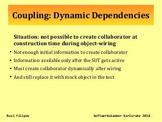 Coupling: Dynamic Dependencies
Situation: not possible to create collaborator at
construction time during object-wiring
●
Not enough initial information to create collaborator
●
Information available only after the SUT gets active
●
Must create collaborator dynamically after wiring
●
And still replace it with mock object in the test
Rusi Filipov Softwerkskammer Karlsruhe 2014
 