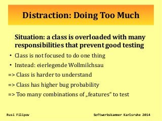 Distraction: Doing Too Much
Situation: a class is overloaded with many
responsibilities that prevent good testing
●
Class is not focused to do one thing
●
Instead: eierlegende Wollmilchsau
=> Class is harder to understand
=> Class has higher bug probability
=> Too many combinations of „features“ to test
Rusi Filipov Softwerkskammer Karlsruhe 2014
 