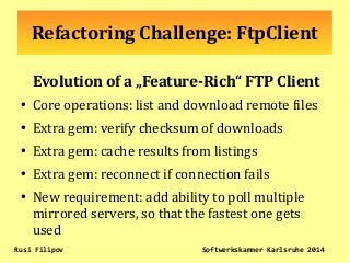 Refactoring Challenge: FtpClient
Evolution of a „Feature-Rich“ FTP Client
●
Core operations: list and download remote files
●
Extra gem: verify checksum of downloads
●
Extra gem: cache results from listings
●
Extra gem: reconnect if connection fails
●
New requirement: add ability to poll multiple
mirrored servers, so that the fastest one gets
used
Rusi Filipov Softwerkskammer Karlsruhe 2014
 