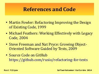 References and Code
●
Martin Fowler: Refactoring Improving the Design
of Existing Code, 1999
●
Michael Feathers: Working Effectively with Legacy
Code, 2004
●
Steve Freeman and Nat Pryce: Growing Object-
Oriented Software Guided by Tests, 2009
●
Source Code on GitHub
https://github.com/rusio/refactoring-for-tests
Rusi Filipov Softwerkskammer Karlsruhe 2014
 