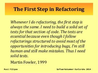The First Step in Refactoring
Whenever I do refactoring, the first step is
always the same. I need to build a solid set of
tests for that section of code. The tests are
essential because even though I follow
refactorings structured to avoid most of the
opportunities for introducing bugs, I'm still
human and still make mistakes. Thus I need
solid tests.
Martin Fowler, 1999
Rusi Filipov Softwerkskammer Karlsruhe 2014
 
