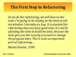 The First Step in Refactoring
As we do the refactoring, we will lean on the
tests. I'm going to be relying on the tests to tell
me whether I introduce a bug. It is essential for
refactoring that you have good tests. It's worth
spending the time to build the tests, because the
tests give you the security you need to change
the program later. This is such an important
part of refactoring....
Martin Fowler, 1999
Rusi Filipov Softwerkskammer Karlsruhe 2014
 