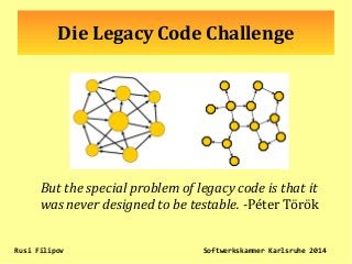 Die Legacy Code Challenge
But the special problem of legacy code is that it
was never designed to be testable. -Péter Török
Rusi Filipov Softwerkskammer Karlsruhe 2014
 