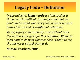 Legacy Code – Definition
In the industry, legacy code is often used as a
slang term for difficult to change code that we
don't understand. But over years of working with
teams I've arrived at a different definition.
To me, legacy code is simply code without tests.
I've gotten some grief for this definition. What do
tests have to do with whether code is bad? To me,
the answer is straightforward...
Michael Feathers, 2004
Rusi Filipov Softwerkskammer Karlsruhe 2014
 
