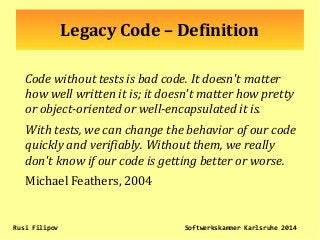 Legacy Code – Definition
Code without tests is bad code. It doesn't matter
how well written it is; it doesn't matter how pretty
or object-oriented or well-encapsulated it is.
With tests, we can change the behavior of our code
quickly and verifiably. Without them, we really
don't know if our code is getting better or worse.
Michael Feathers, 2004
Rusi Filipov Softwerkskammer Karlsruhe 2014
 