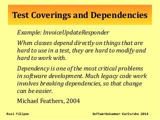 Test Coverings and Dependencies
Example: InvoiceUpdateResponder
When classes depend directly on things that are
hard to use in a test, they are hard to modify and
hard to work with.
Dependency is one of the most critical problems
in software development. Much legacy code work
involves breaking dependencies, so that change
can be easier.
Michael Feathers, 2004
Rusi Filipov Softwerkskammer Karlsruhe 2014
 
