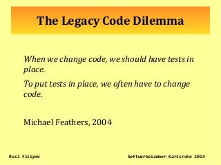 The Legacy Code Dilemma
When we change code, we should have tests in
place.
To put tests in place, we often have to change
code.
Michael Feathers, 2004
Rusi Filipov Softwerkskammer Karlsruhe 2014
 